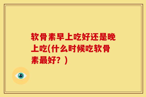 软骨素早上吃好还是晚上吃(什么时候吃软骨素好?) 软骨素早上吃好还是晚上吃(什么时候吃软骨素好?)