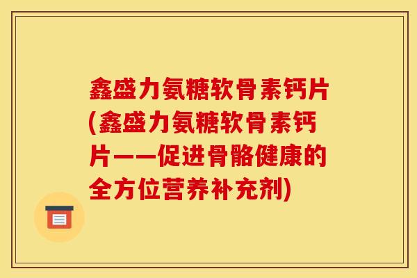 鑫盛力氨糖软骨素钙片(鑫盛力氨糖软骨素钙片——促进骨骼健康的全方位营养补充剂)