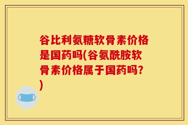 谷比利氨糖软骨素价格是国药吗(谷氨酰胺软骨素价格属于国药吗?) 谷比利氨糖软骨素价格是国药吗(谷氨酰胺软骨素价格属于国药吗?)