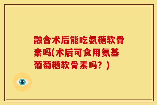 融合术后能吃氨糖软骨素吗(术后可食用氨基葡萄糖软骨素吗？)