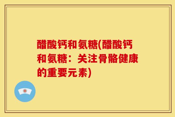 醋酸钙和氨糖(醋酸钙和氨糖:关注骨骼健康的重要元素) 醋酸钙和氨糖(醋酸钙和氨糖:关注骨骼健康的重要元素)