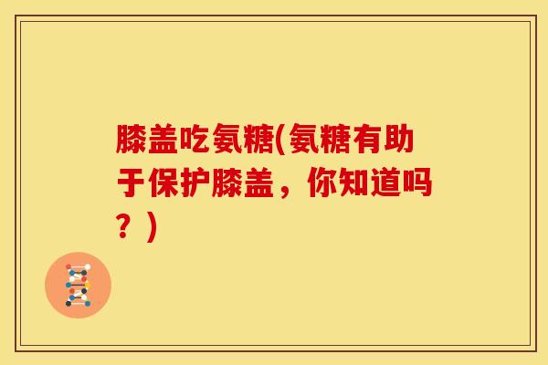 膝盖吃氨糖(氨糖有助于保护膝盖，你知道吗？)