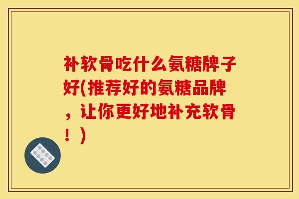 补软骨吃什么氨糖牌子好(推荐好的氨糖品牌,让你更好地补充软骨!) 补软骨吃什么氨糖牌子好(推荐好的氨糖品牌,让你更好地补充软骨!)