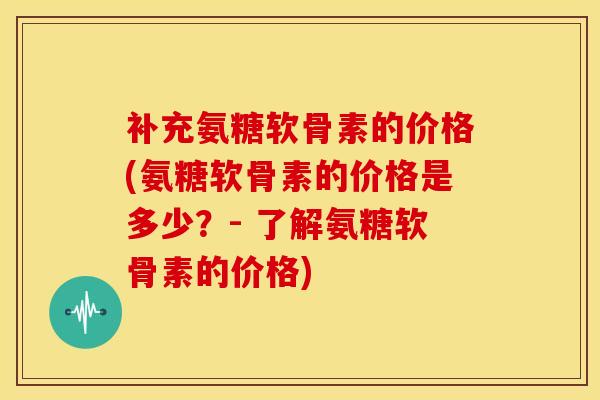 补充氨糖软骨素的价格(氨糖软骨素的价格是多少?- 了解氨糖软骨素的价格) 补充氨糖软骨素的价格(氨糖软骨素的价格是多少?- 了解氨糖软骨素的价格)