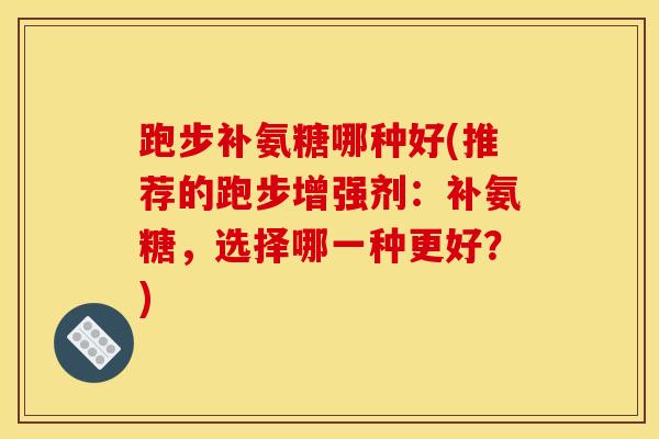 跑步补氨糖哪种好(推荐的跑步增强剂:补氨糖,选择哪一种更好?) 跑步补氨糖哪种好(推荐的跑步增强剂:补氨糖,选择哪一种更好?)