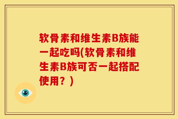 软骨素和维生素B族能一起吃吗(软骨素和维生素B族可否一起搭配使用?) 软骨素和维生素B族能一起吃吗(软骨素和维生素B族可否一起搭配使用?)