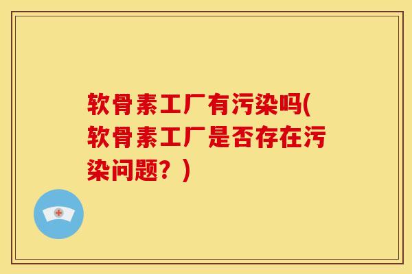 软骨素工厂有污染吗(软骨素工厂是否存在污染问题?) 软骨素工厂有污染吗(软骨素工厂是否存在污染问题?)