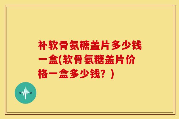补软骨氨糖盖片多少钱一盒(软骨氨糖盖片价格一盒多少钱?) 补软骨氨糖盖片多少钱一盒(软骨氨糖盖片价格一盒多少钱?)