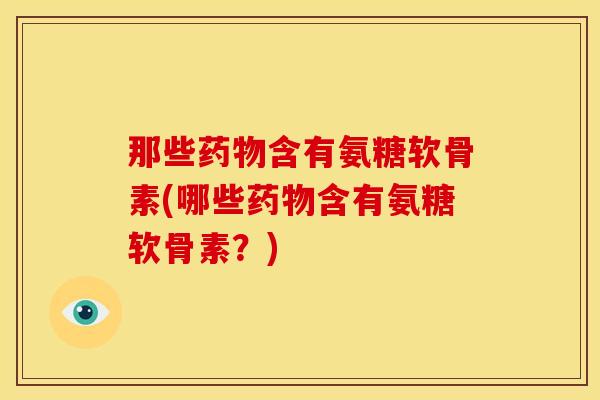 那些含有氨糖软骨素(哪些含有氨糖软骨素？)