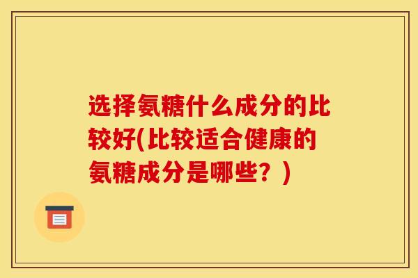 选择氨糖什么成分的比较好(比较适合健康的氨糖成分是哪些？)