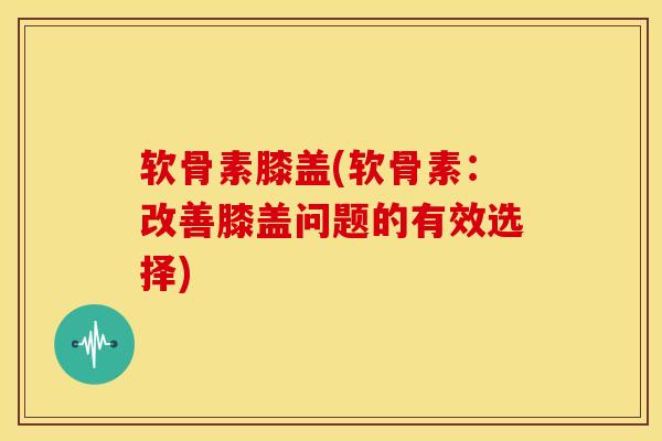 软骨素膝盖(软骨素：改善膝盖问题的有效选择)