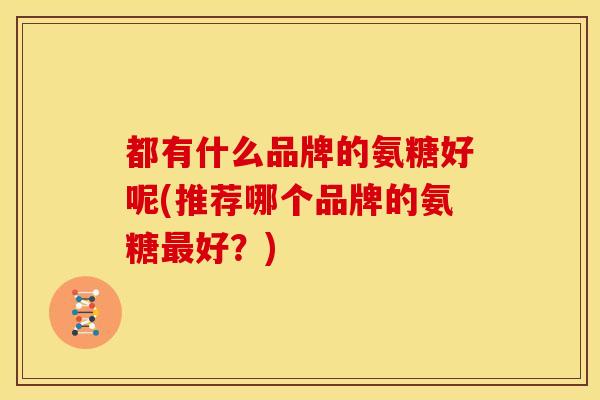 都有什么品牌的氨糖好呢(推荐哪个品牌的氨糖好？)