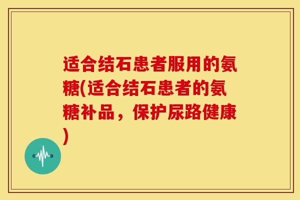 适合结石患者服用的氨糖(适合结石患者的氨糖补品,保护尿路健康) 适合结石患者服用的氨糖(适合结石患者的氨糖补品,保护尿路健康)