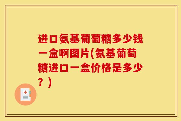 进口氨基葡萄糖多少钱一盒啊图片(氨基葡萄糖进口一盒价格是多少?) 进口氨基葡萄糖多少钱一盒啊图片(氨基葡萄糖进口一盒价格是多少?)
