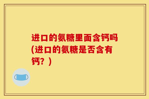 进口的氨糖里面含钙吗(进口的氨糖是否含有钙?) 进口的氨糖里面含钙吗(进口的氨糖是否含有钙?)