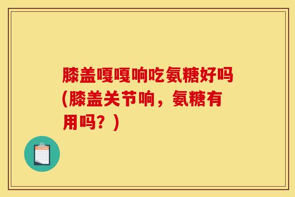 膝盖嘎嘎响吃氨糖好吗(膝盖关节响,氨糖有用吗?) 膝盖嘎嘎响吃氨糖好吗(膝盖关节响,氨糖有用吗?)