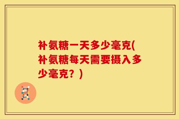 补氨糖一天多少毫克(补氨糖每天需要摄入多少毫克？)