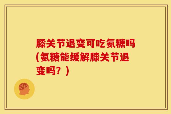 膝关节退变可吃氨糖吗(氨糖能缓解膝关节退变吗?) 膝关节退变可吃氨糖吗(氨糖能缓解膝关节退变吗?)