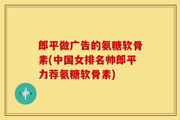 郎平做广告的氨糖软骨素(中国女排名帅郎平力荐氨糖软骨素)
