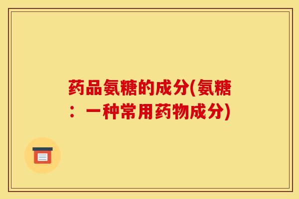 药品氨糖的成分(氨糖:一种常用成分) 药品氨糖的成分(氨糖:一种常用成分)