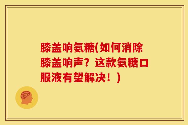 膝盖响氨糖(如何消除膝盖响声?这款氨糖口服液有望解决!) 膝盖响氨糖(如何消除膝盖响声?这款氨糖口服液有望解决!)