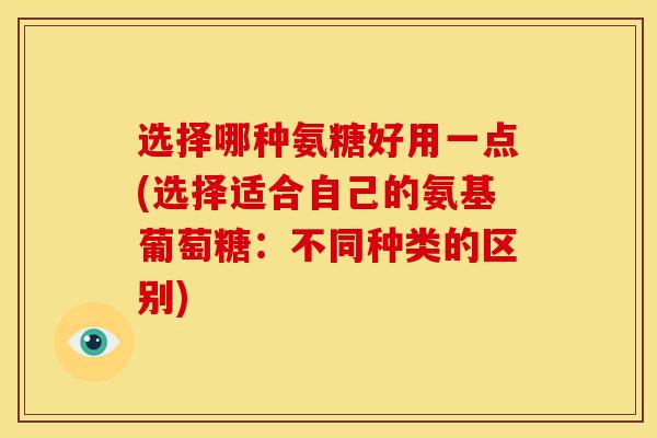 选择哪种氨糖好用一点(选择适合自己的氨基葡萄糖:不同种类的区别) 选择哪种氨糖好用一点(选择适合自己的氨基葡萄糖:不同种类的区别)