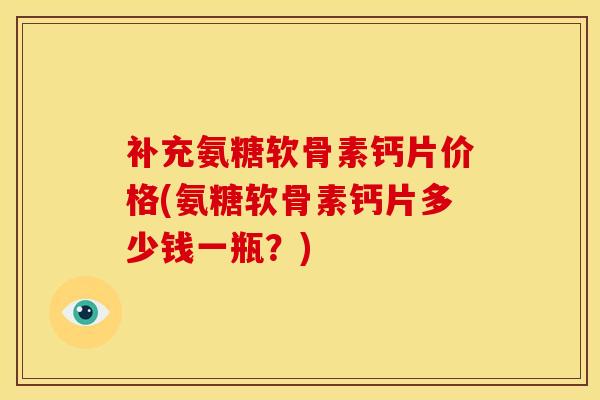 补充氨糖软骨素钙片价格(氨糖软骨素钙片多少钱一瓶?) 补充氨糖软骨素钙片价格(氨糖软骨素钙片多少钱一瓶?)