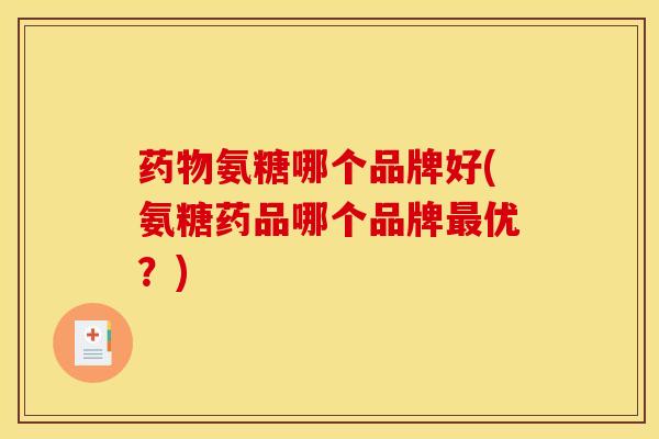氨糖哪个品牌好(氨糖药品哪个品牌优？)