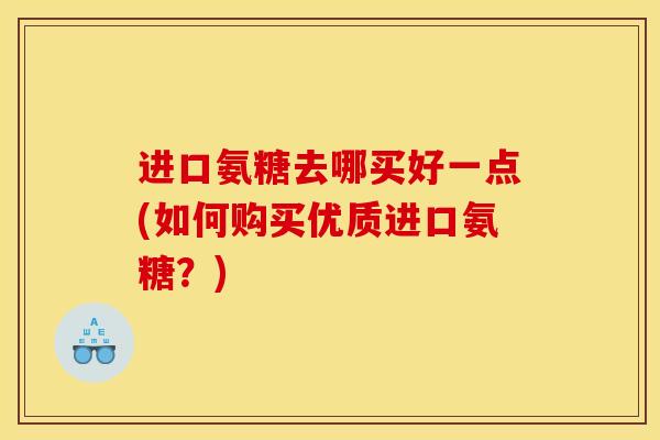 进口氨糖去哪买好一点(如何购买优质进口氨糖？)