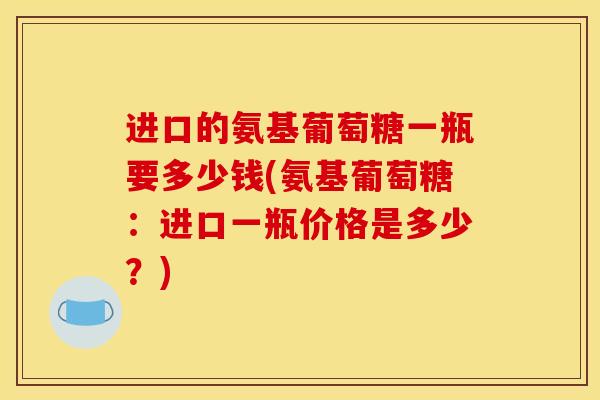 进口的氨基葡萄糖一瓶要多少钱(氨基葡萄糖:进口一瓶价格是多少?) 进口的氨基葡萄糖一瓶要多少钱(氨基葡萄糖:进口一瓶价格是多少?)