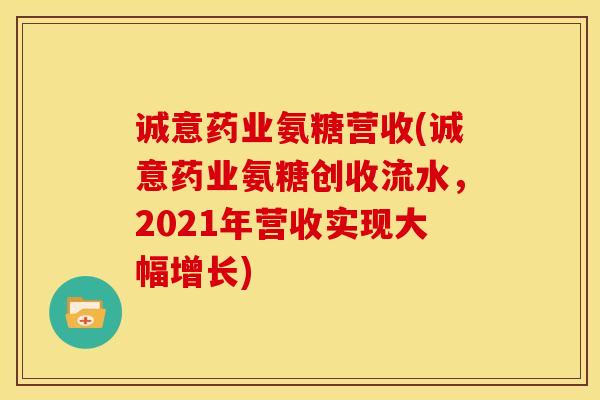 诚意药业氨糖营收(诚意药业氨糖创收流水,2021年营收实现大幅增长) 诚意药业氨糖营收(诚意药业氨糖创收流水,2021年营收实现大幅增长)