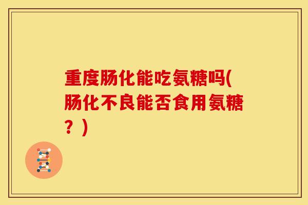 重度肠化能吃氨糖吗(肠化不良能否食用氨糖？)