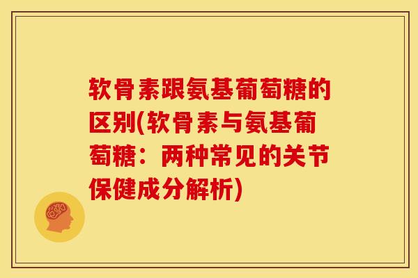软骨素跟氨基葡萄糖的区别(软骨素与氨基葡萄糖：两种常见的关节保健成分解析)