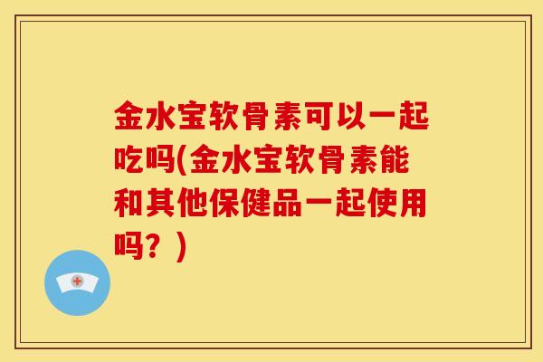 金水宝软骨素可以一起吃吗(金水宝软骨素能和其他保健品一起使用吗?) 金水宝软骨素可以一起吃吗(金水宝软骨素能和其他保健品一起使用吗?)