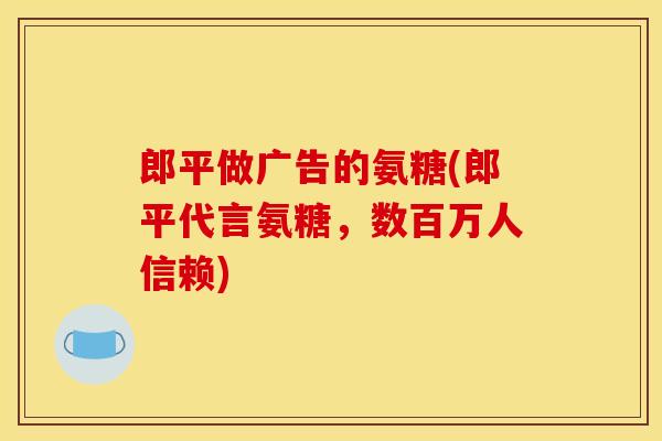 郎平做广告的氨糖(郎平代言氨糖，数百万人信赖)