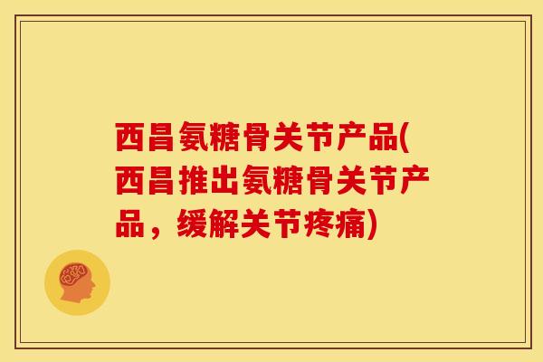西昌氨糖骨关节产品(西昌推出氨糖骨关节产品，缓解关节)