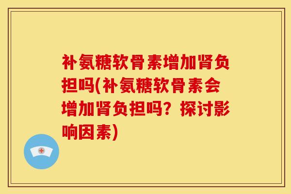 补氨糖软骨素增加负担吗(补氨糖软骨素会增加负担吗?探讨影响因素) 补氨糖软骨素增加负担吗(补氨糖软骨素会增加负担吗?探讨影响因素)