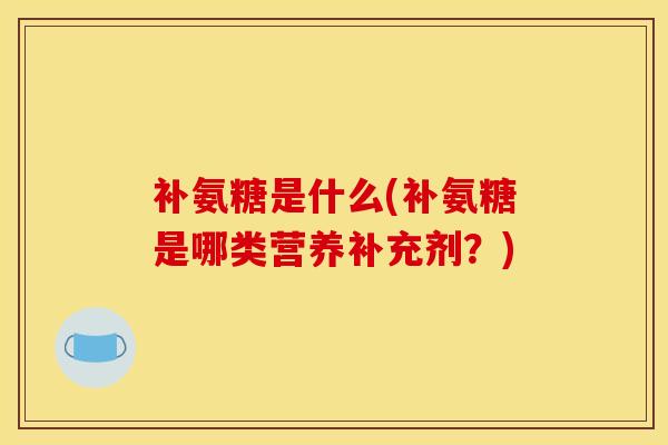 补氨糖是什么(补氨糖是哪类营养补充剂？)