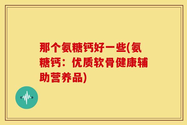 那个氨糖钙好一些(氨糖钙:优质软骨健康辅助营养品) 那个氨糖钙好一些(氨糖钙:优质软骨健康辅助营养品)