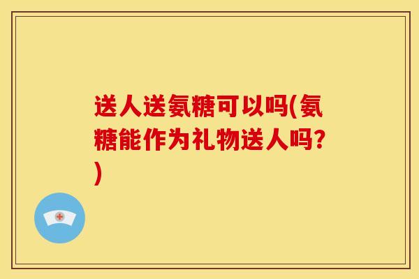 送人送氨糖可以吗(氨糖能作为礼物送人吗？)