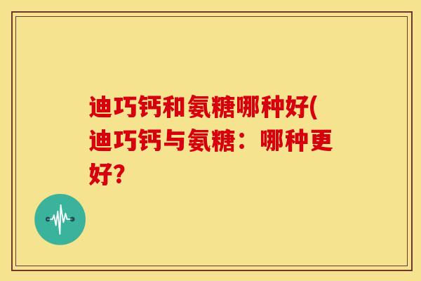 迪巧钙和氨糖哪种好(迪巧钙与氨糖:哪种更好? 迪巧钙和氨糖哪种好(迪巧钙与氨糖:哪种更好?