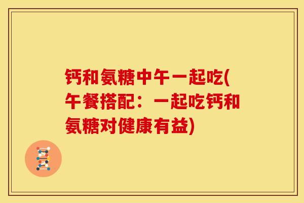 钙和氨糖中午一起吃(午餐搭配:一起吃钙和氨糖对健康有益) 钙和氨糖中午一起吃(午餐搭配:一起吃钙和氨糖对健康有益)