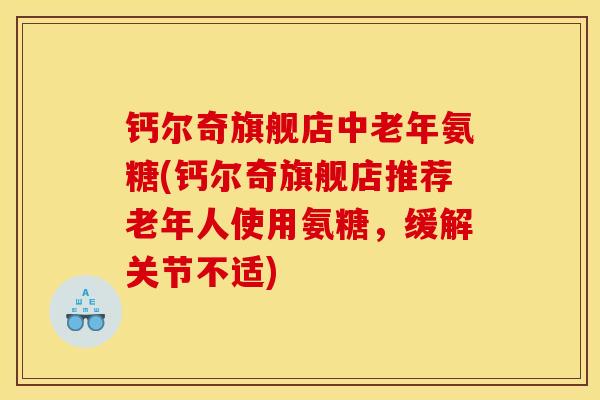 钙尔奇旗舰店中老年氨糖(钙尔奇旗舰店推荐老年人使用氨糖,缓解关节不适) 钙尔奇旗舰店中老年氨糖(钙尔奇旗舰店推荐老年人使用氨糖,缓解关节不适)