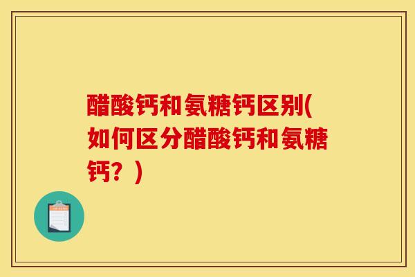 醋酸钙和氨糖钙区别(如何区分醋酸钙和氨糖钙?) 醋酸钙和氨糖钙区别(如何区分醋酸钙和氨糖钙?)