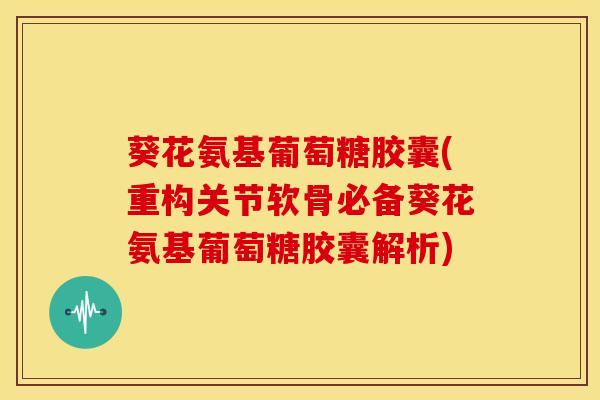 葵花氨基葡萄糖胶囊(重构关节软骨必备葵花氨基葡萄糖胶囊解析)