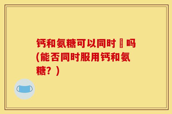 钙和氨糖可以同时闬吗(能否同时服用钙和氨糖？)