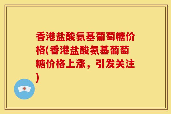香港盐酸氨基葡萄糖价格(香港盐酸氨基葡萄糖价格上涨，引发关注)