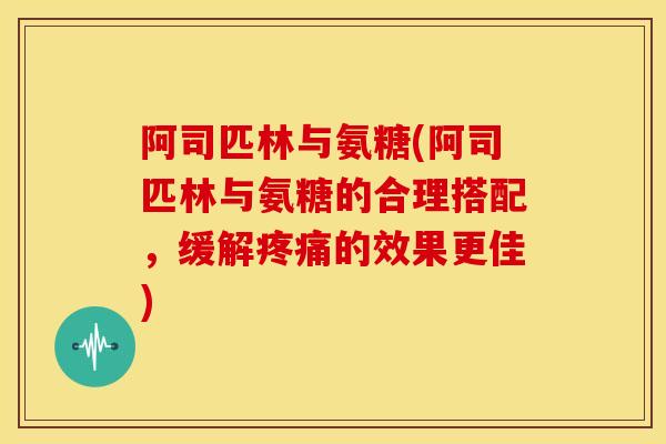 阿司匹林与氨糖(阿司匹林与氨糖的合理搭配,缓解的效果更佳) 阿司匹林与氨糖(阿司匹林与氨糖的合理搭配,缓解的效果更佳)