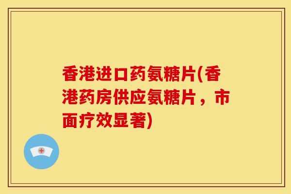 香港进口药氨糖片(香港药房供应氨糖片，市面疗效显著)
