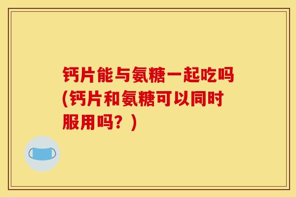 钙片能与氨糖一起吃吗(钙片和氨糖可以同时服用吗?) 钙片能与氨糖一起吃吗(钙片和氨糖可以同时服用吗?)